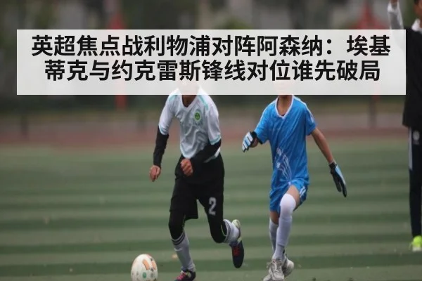 英超焦点战利物浦对阵阿森纳:埃基蒂克与约克雷斯锋线对位谁先破局