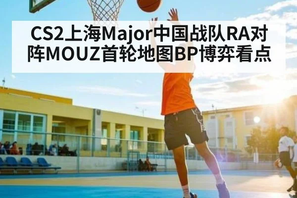 CS2上海Major中国战队RA对阵MOUZ首轮地图BP博弈看点